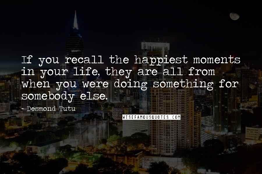 Desmond Tutu Quotes: If you recall the happiest moments in your life, they are all from when you were doing something for somebody else.