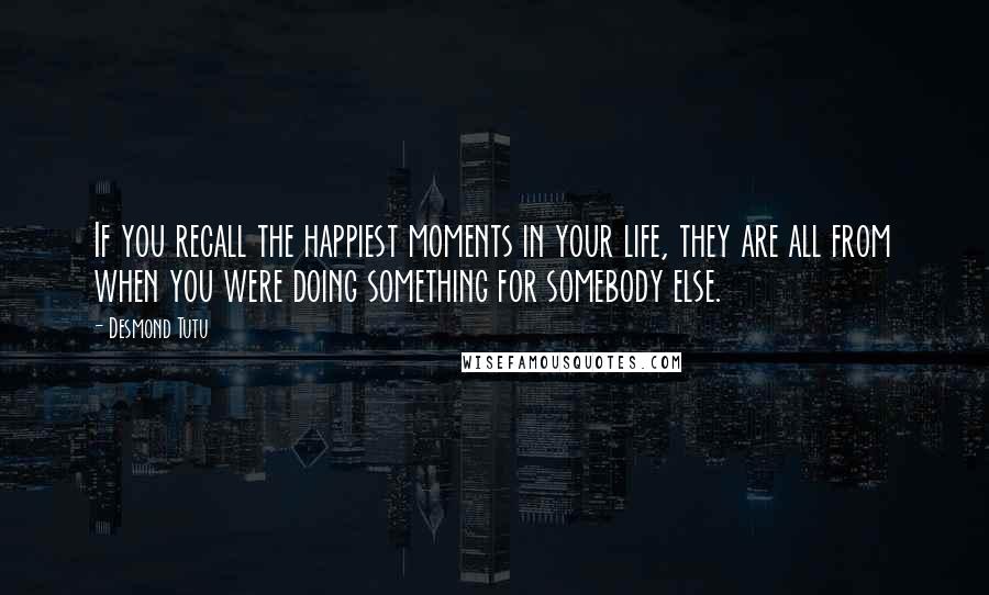 Desmond Tutu Quotes: If you recall the happiest moments in your life, they are all from when you were doing something for somebody else.