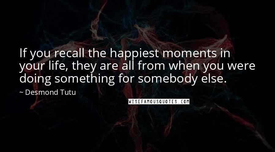 Desmond Tutu Quotes: If you recall the happiest moments in your life, they are all from when you were doing something for somebody else.