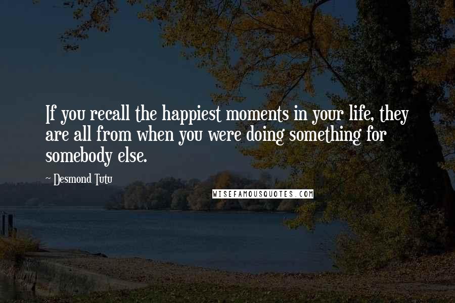 Desmond Tutu Quotes: If you recall the happiest moments in your life, they are all from when you were doing something for somebody else.