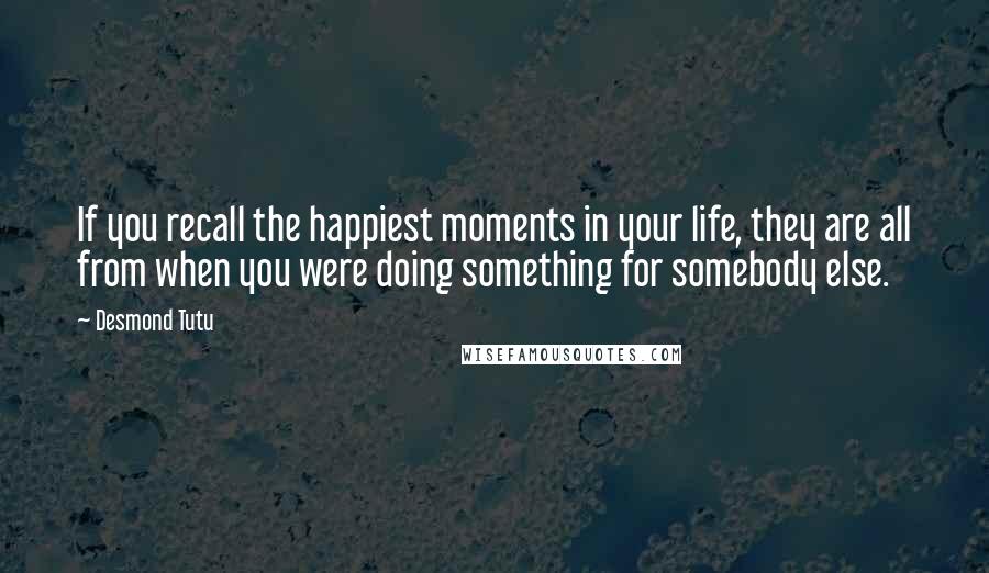 Desmond Tutu Quotes: If you recall the happiest moments in your life, they are all from when you were doing something for somebody else.