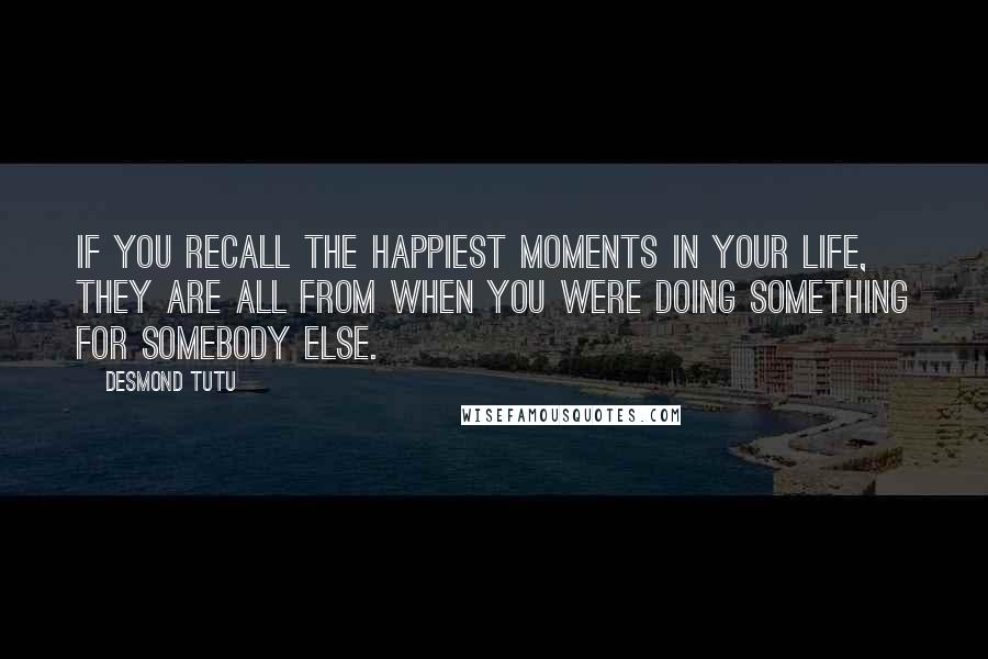 Desmond Tutu Quotes: If you recall the happiest moments in your life, they are all from when you were doing something for somebody else.
