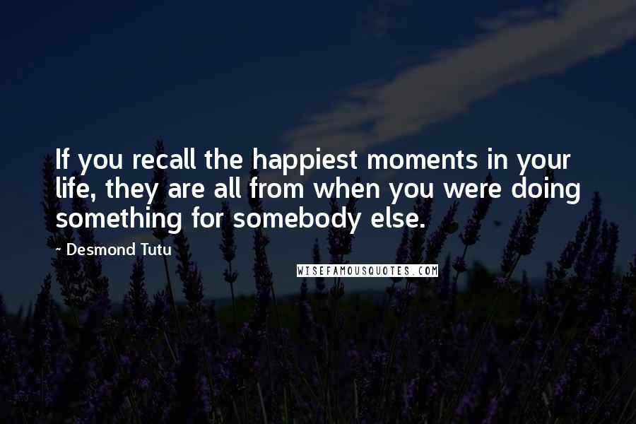 Desmond Tutu Quotes: If you recall the happiest moments in your life, they are all from when you were doing something for somebody else.