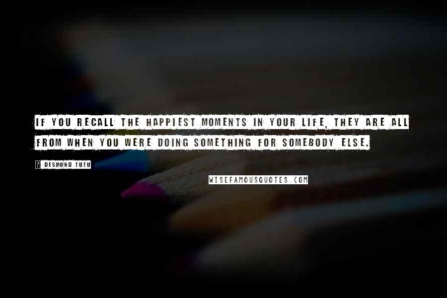 Desmond Tutu Quotes: If you recall the happiest moments in your life, they are all from when you were doing something for somebody else.