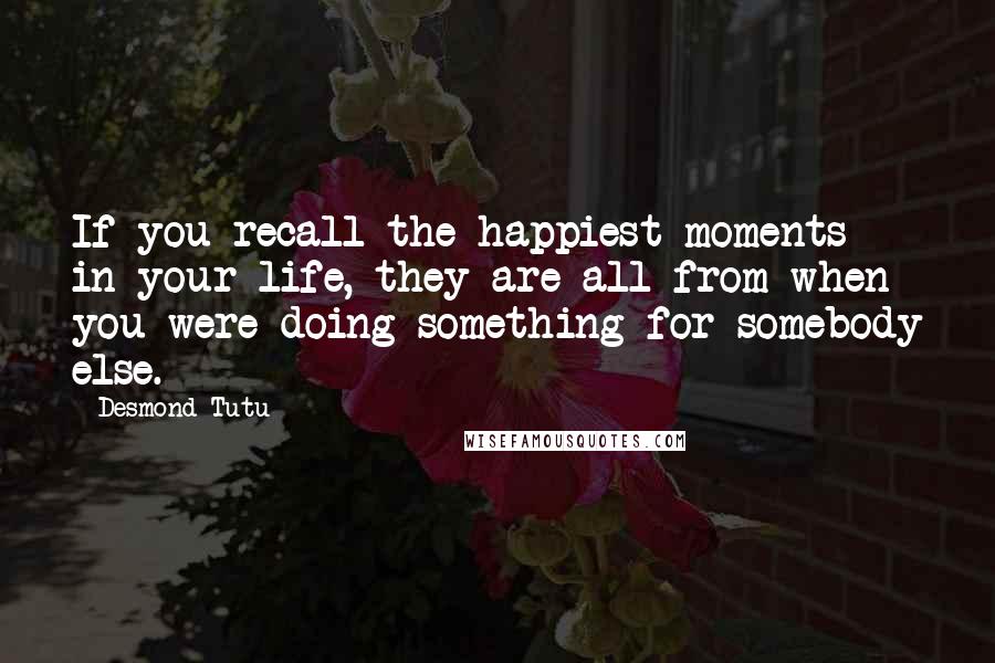 Desmond Tutu Quotes: If you recall the happiest moments in your life, they are all from when you were doing something for somebody else.