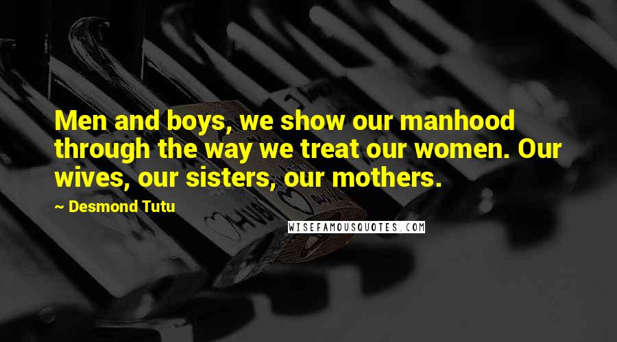 Desmond Tutu Quotes: Men and boys, we show our manhood through the way we treat our women. Our wives, our sisters, our mothers.