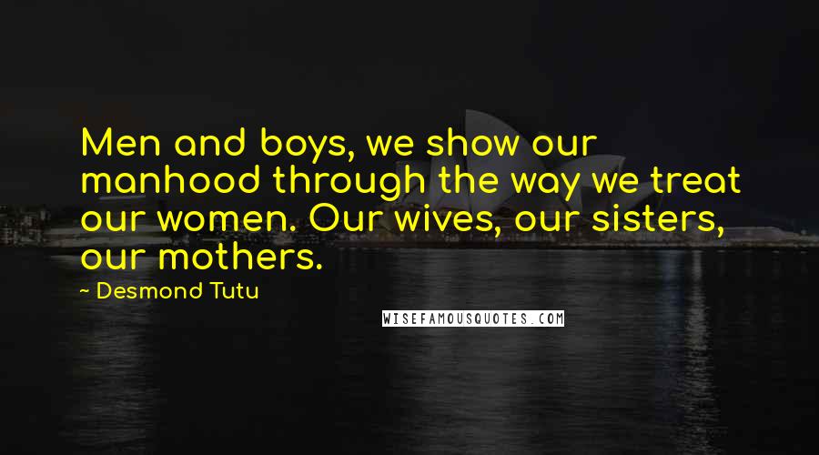 Desmond Tutu Quotes: Men and boys, we show our manhood through the way we treat our women. Our wives, our sisters, our mothers.