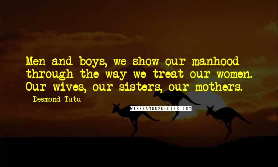 Desmond Tutu Quotes: Men and boys, we show our manhood through the way we treat our women. Our wives, our sisters, our mothers.