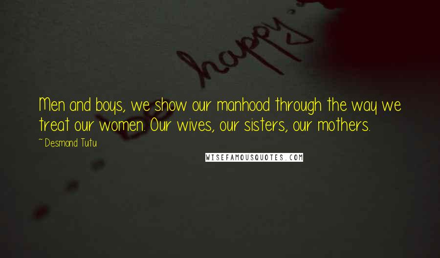 Desmond Tutu Quotes: Men and boys, we show our manhood through the way we treat our women. Our wives, our sisters, our mothers.