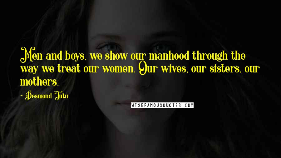 Desmond Tutu Quotes: Men and boys, we show our manhood through the way we treat our women. Our wives, our sisters, our mothers.