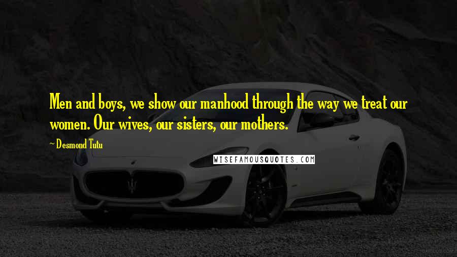 Desmond Tutu Quotes: Men and boys, we show our manhood through the way we treat our women. Our wives, our sisters, our mothers.