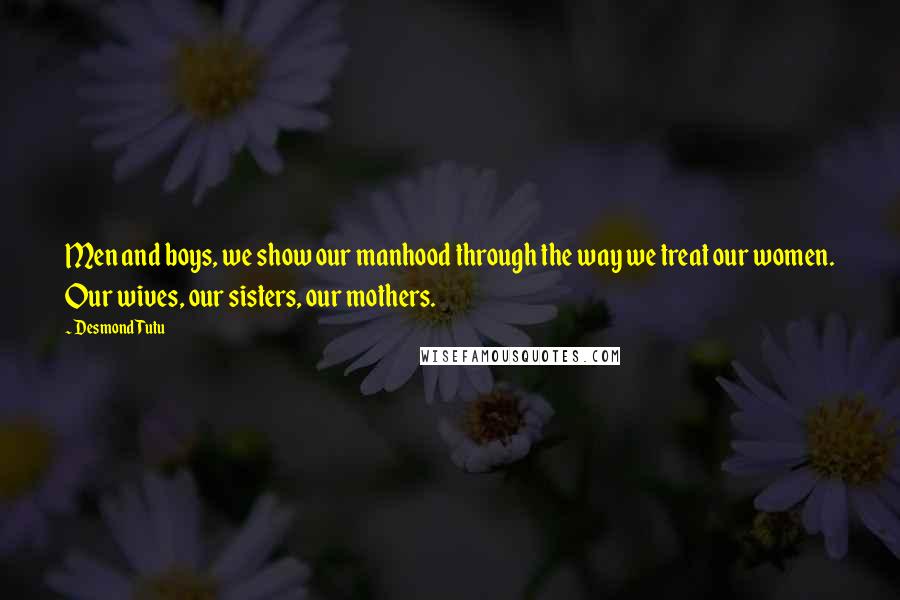 Desmond Tutu Quotes: Men and boys, we show our manhood through the way we treat our women. Our wives, our sisters, our mothers.