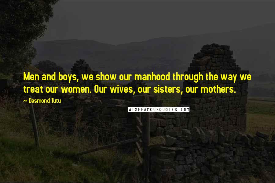 Desmond Tutu Quotes: Men and boys, we show our manhood through the way we treat our women. Our wives, our sisters, our mothers.