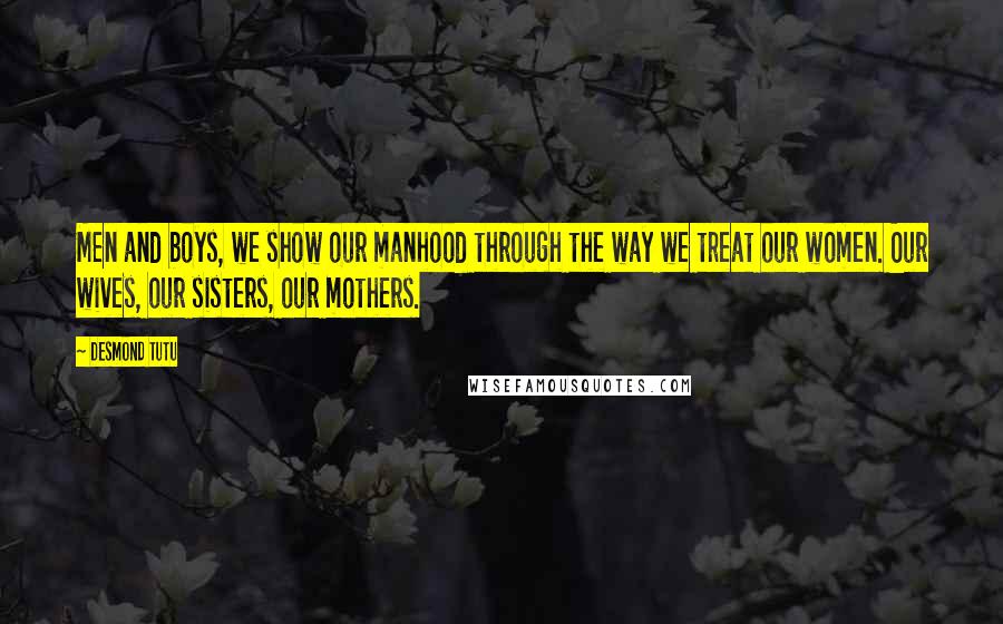 Desmond Tutu Quotes: Men and boys, we show our manhood through the way we treat our women. Our wives, our sisters, our mothers.