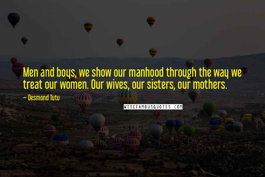 Desmond Tutu Quotes: Men and boys, we show our manhood through the way we treat our women. Our wives, our sisters, our mothers.