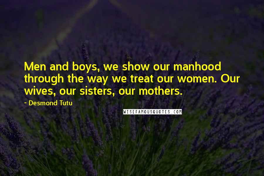 Desmond Tutu Quotes: Men and boys, we show our manhood through the way we treat our women. Our wives, our sisters, our mothers.