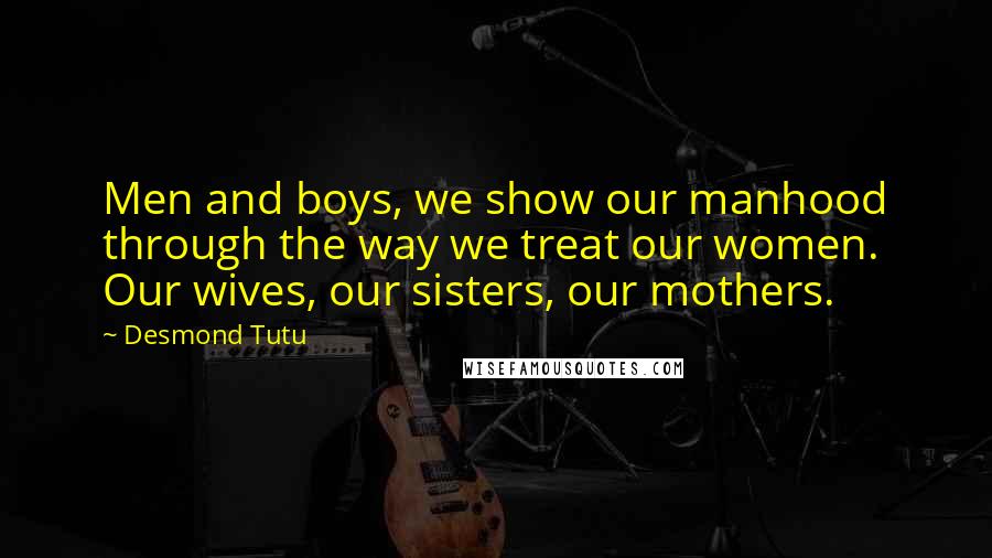 Desmond Tutu Quotes: Men and boys, we show our manhood through the way we treat our women. Our wives, our sisters, our mothers.