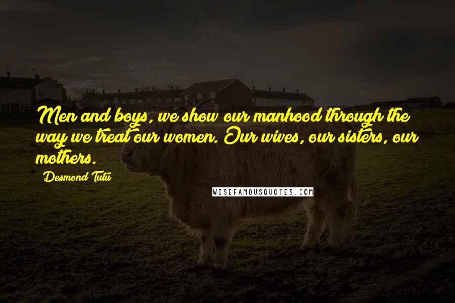 Desmond Tutu Quotes: Men and boys, we show our manhood through the way we treat our women. Our wives, our sisters, our mothers.