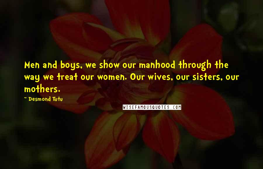 Desmond Tutu Quotes: Men and boys, we show our manhood through the way we treat our women. Our wives, our sisters, our mothers.