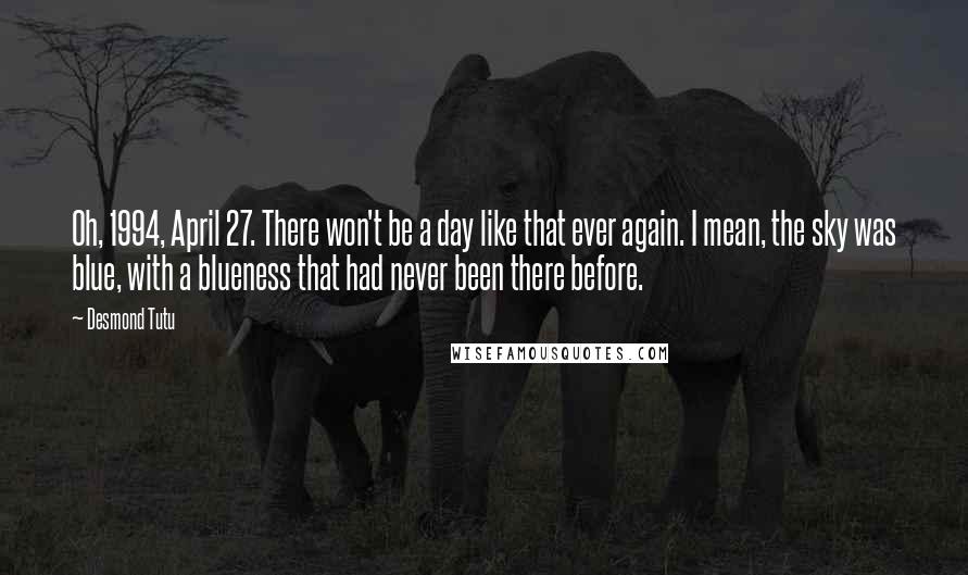 Desmond Tutu Quotes: Oh, 1994, April 27. There won't be a day like that ever again. I mean, the sky was blue, with a blueness that had never been there before.