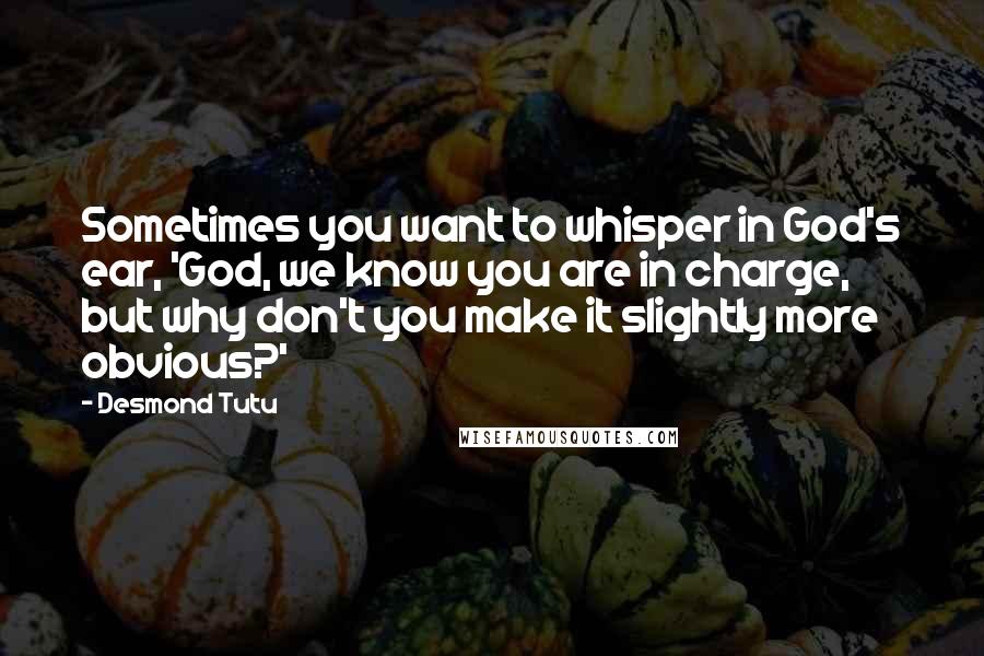 Desmond Tutu Quotes: Sometimes you want to whisper in God's ear, 'God, we know you are in charge, but why don't you make it slightly more obvious?'