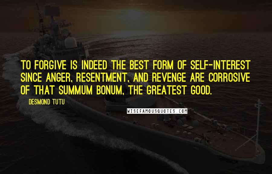 Desmond Tutu Quotes: To forgive is indeed the best form of self-interest since anger, resentment, and revenge are corrosive of that summum bonum, the greatest good.