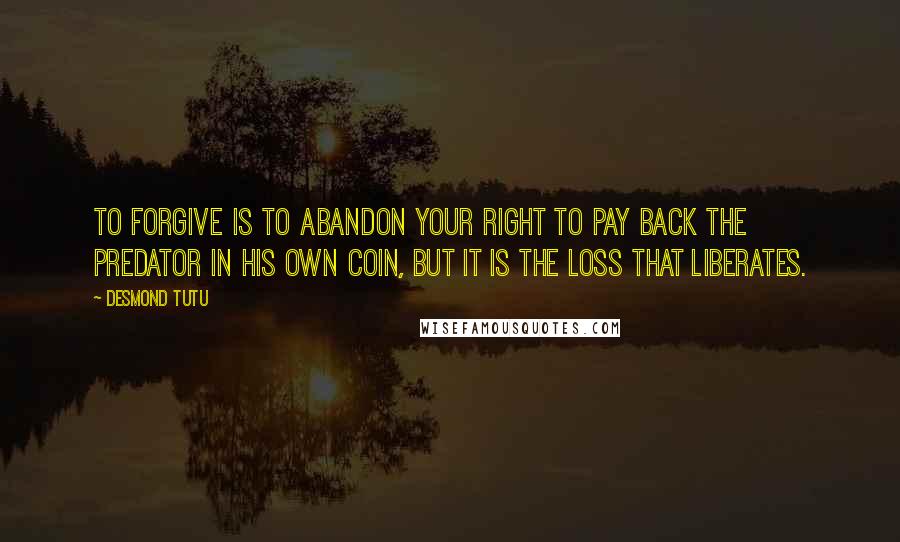 Desmond Tutu Quotes: To forgive is to abandon your right to pay back the predator in his own coin, but it is the loss that Liberates.