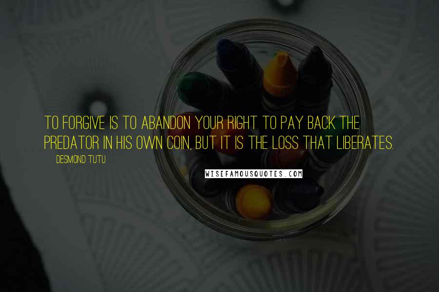 Desmond Tutu Quotes: To forgive is to abandon your right to pay back the predator in his own coin, but it is the loss that Liberates.