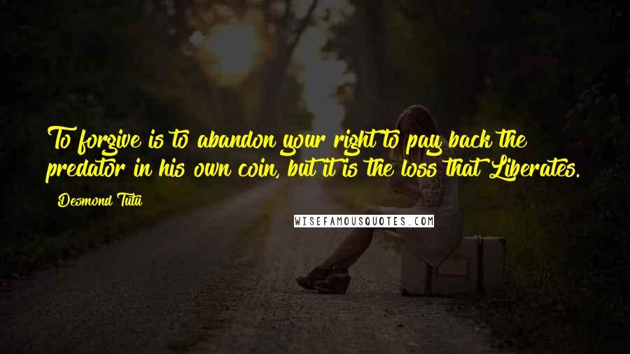 Desmond Tutu Quotes: To forgive is to abandon your right to pay back the predator in his own coin, but it is the loss that Liberates.