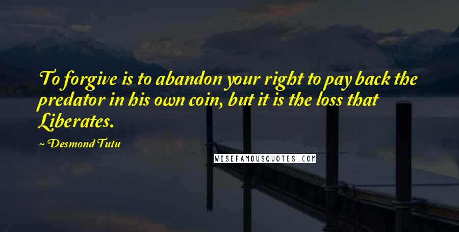 Desmond Tutu Quotes: To forgive is to abandon your right to pay back the predator in his own coin, but it is the loss that Liberates.