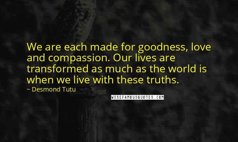 Desmond Tutu Quotes: We are each made for goodness, love and compassion. Our lives are transformed as much as the world is when we live with these truths.