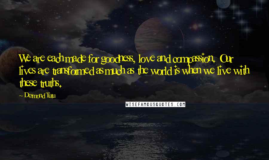 Desmond Tutu Quotes: We are each made for goodness, love and compassion. Our lives are transformed as much as the world is when we live with these truths.