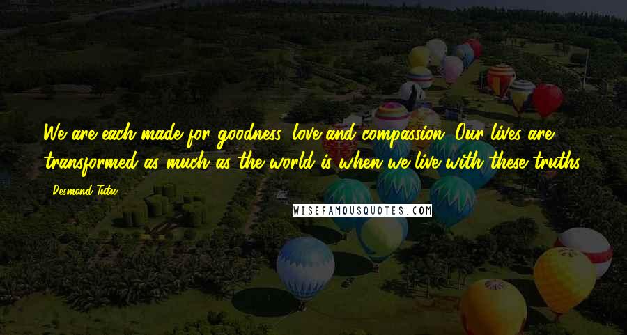 Desmond Tutu Quotes: We are each made for goodness, love and compassion. Our lives are transformed as much as the world is when we live with these truths.