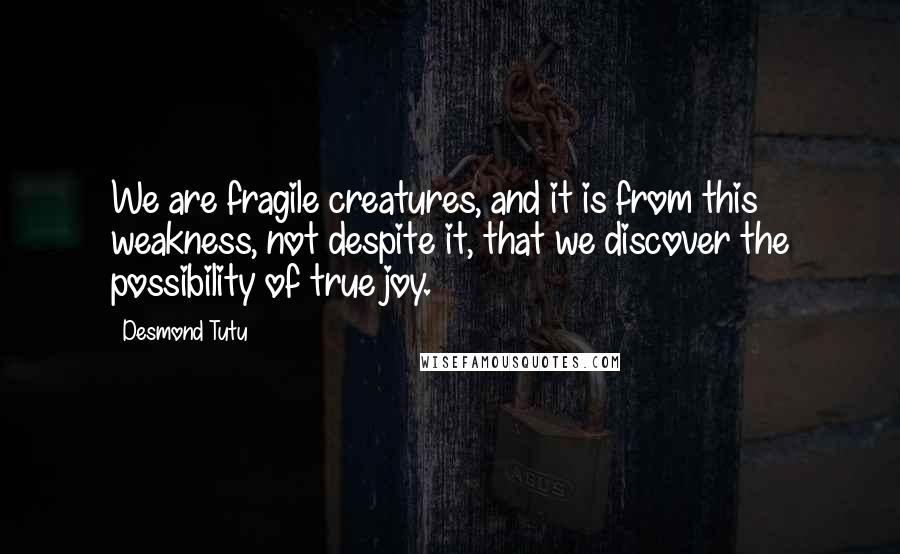 Desmond Tutu Quotes: We are fragile creatures, and it is from this weakness, not despite it, that we discover the possibility of true joy.