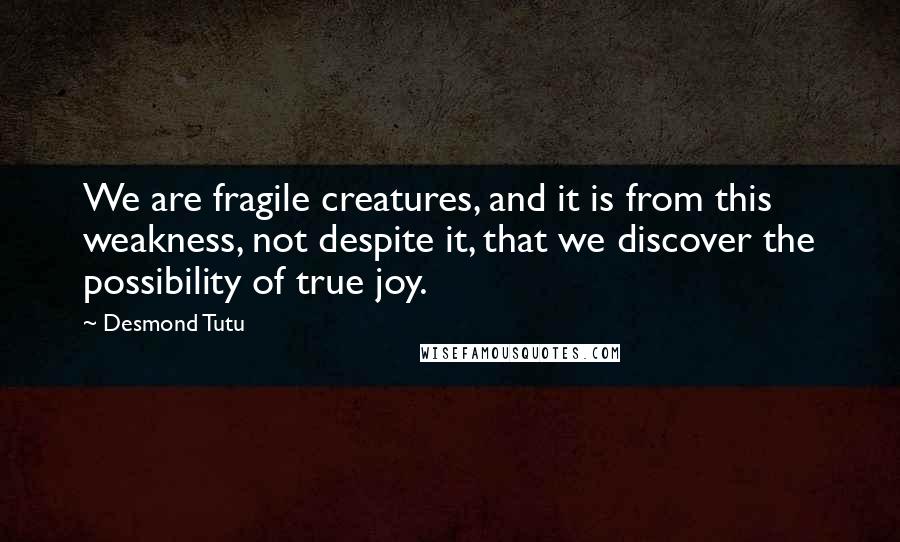 Desmond Tutu Quotes: We are fragile creatures, and it is from this weakness, not despite it, that we discover the possibility of true joy.