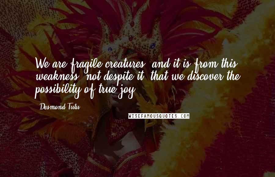 Desmond Tutu Quotes: We are fragile creatures, and it is from this weakness, not despite it, that we discover the possibility of true joy.