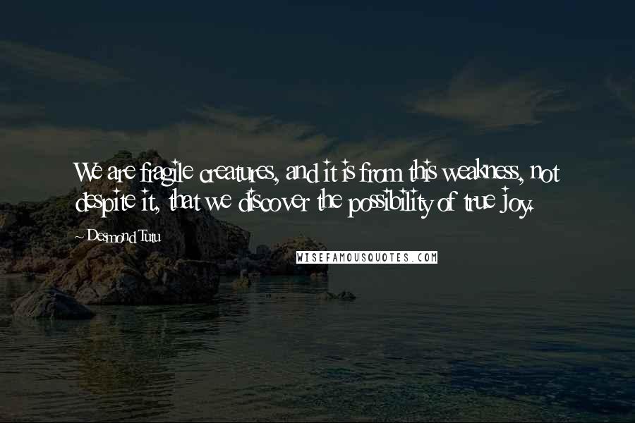 Desmond Tutu Quotes: We are fragile creatures, and it is from this weakness, not despite it, that we discover the possibility of true joy.