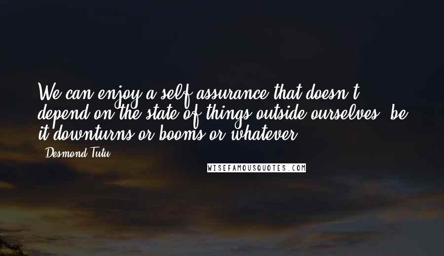 Desmond Tutu Quotes: We can enjoy a self-assurance that doesn't depend on the state of things outside ourselves, be it downturns or booms or whatever.