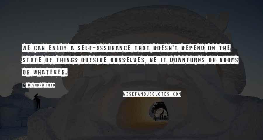 Desmond Tutu Quotes: We can enjoy a self-assurance that doesn't depend on the state of things outside ourselves, be it downturns or booms or whatever.