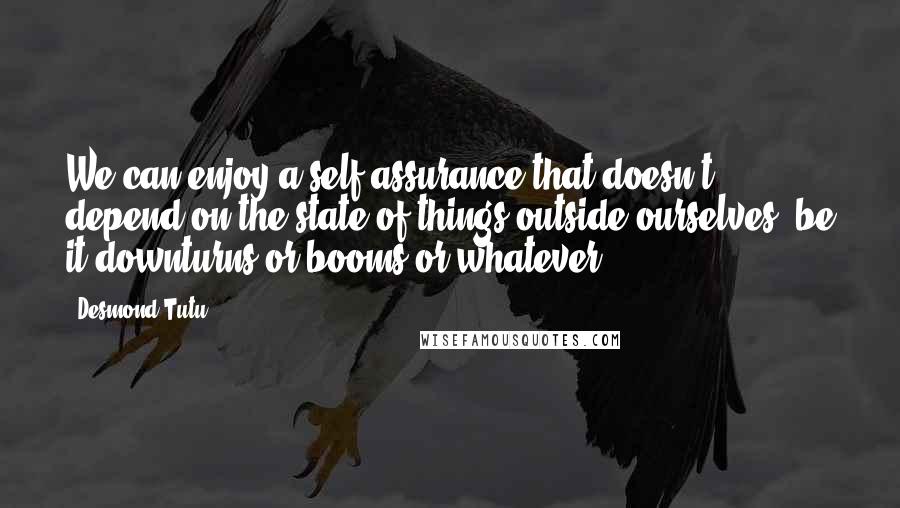 Desmond Tutu Quotes: We can enjoy a self-assurance that doesn't depend on the state of things outside ourselves, be it downturns or booms or whatever.