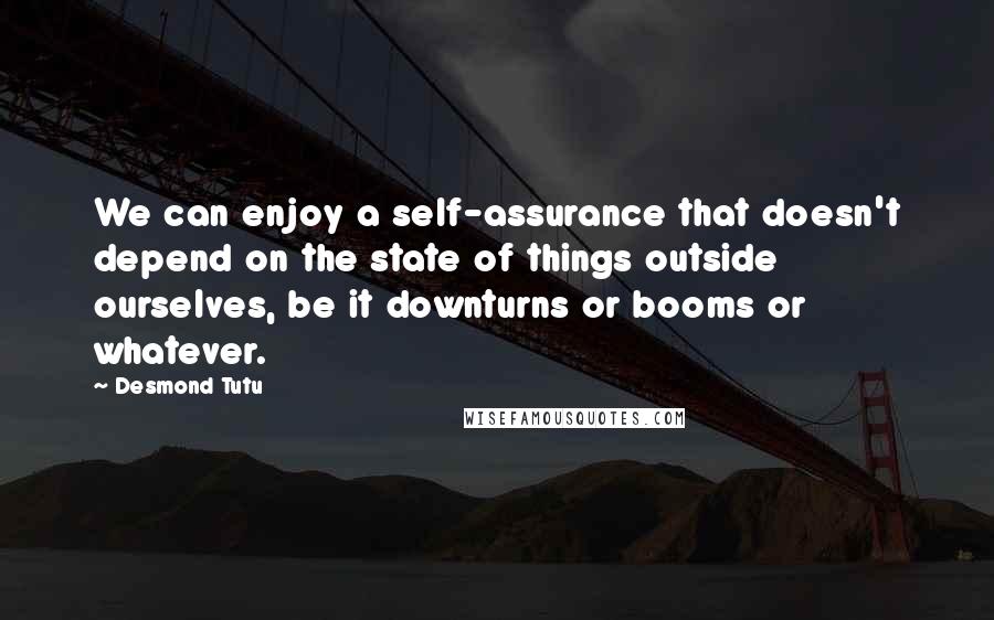 Desmond Tutu Quotes: We can enjoy a self-assurance that doesn't depend on the state of things outside ourselves, be it downturns or booms or whatever.