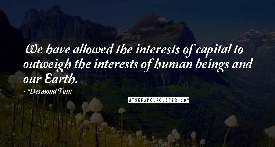 Desmond Tutu Quotes: We have allowed the interests of capital to outweigh the interests of human beings and our Earth.