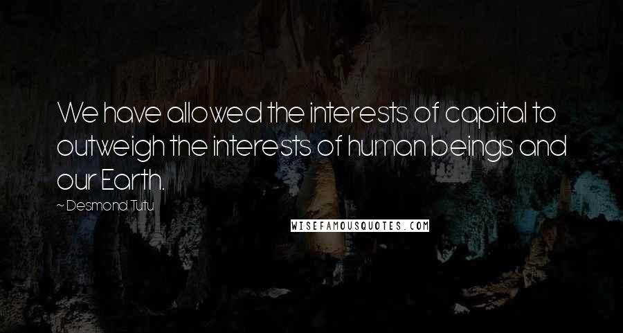 Desmond Tutu Quotes: We have allowed the interests of capital to outweigh the interests of human beings and our Earth.