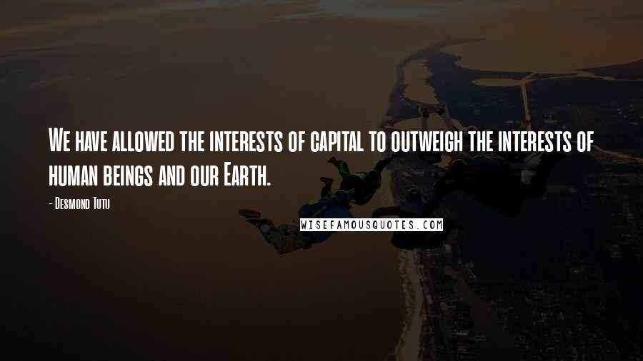 Desmond Tutu Quotes: We have allowed the interests of capital to outweigh the interests of human beings and our Earth.