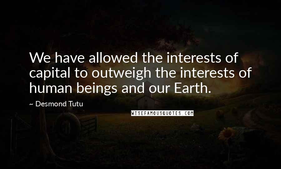 Desmond Tutu Quotes: We have allowed the interests of capital to outweigh the interests of human beings and our Earth.