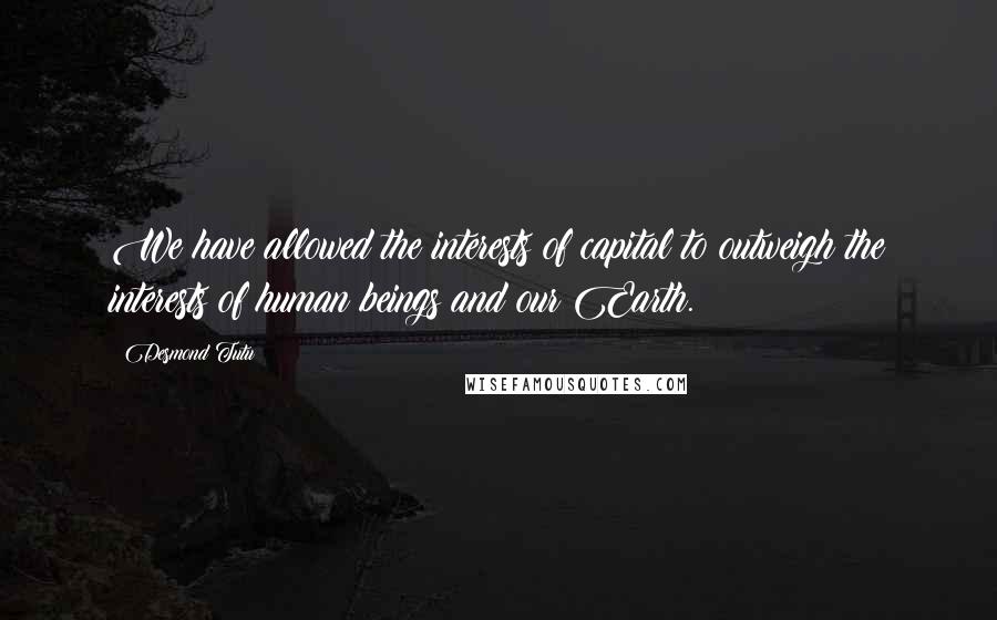 Desmond Tutu Quotes: We have allowed the interests of capital to outweigh the interests of human beings and our Earth.