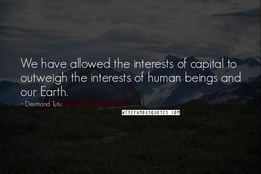 Desmond Tutu Quotes: We have allowed the interests of capital to outweigh the interests of human beings and our Earth.