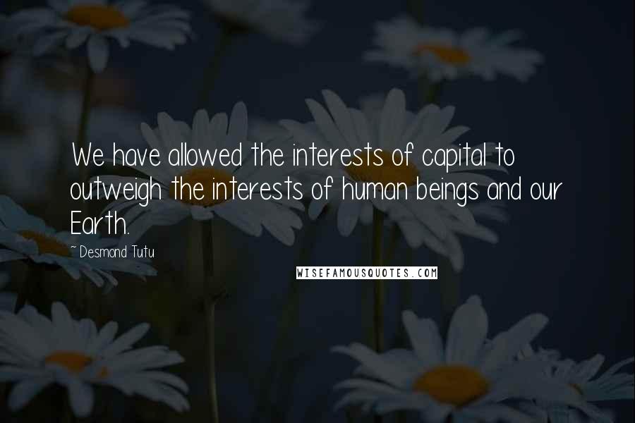 Desmond Tutu Quotes: We have allowed the interests of capital to outweigh the interests of human beings and our Earth.