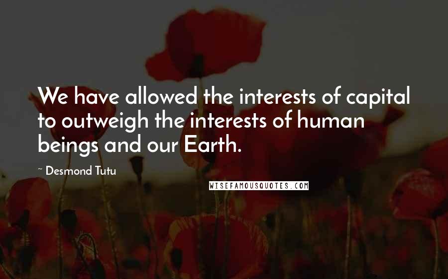 Desmond Tutu Quotes: We have allowed the interests of capital to outweigh the interests of human beings and our Earth.