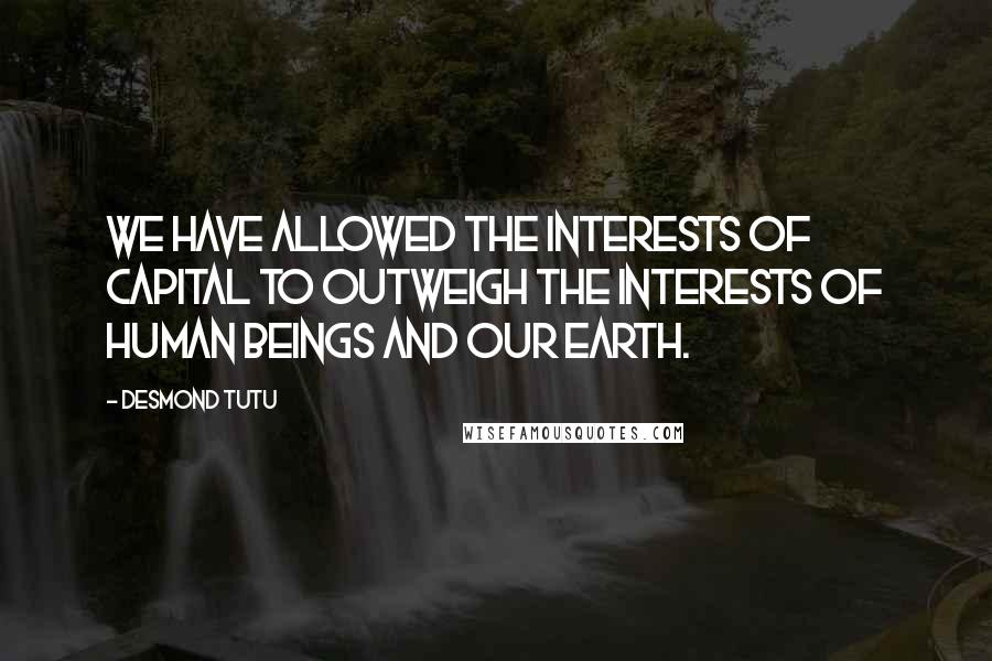 Desmond Tutu Quotes: We have allowed the interests of capital to outweigh the interests of human beings and our Earth.